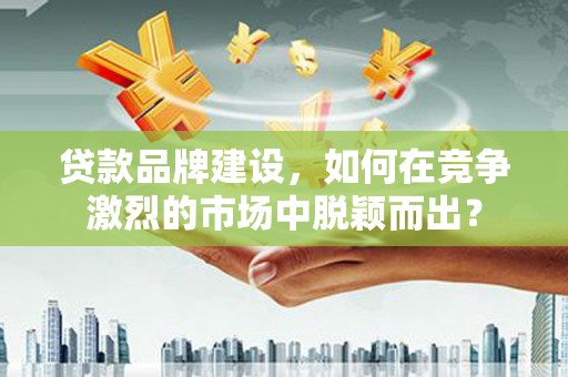 秦州贷款品牌建设，如何在竞争激烈的市场中脱颖而出？